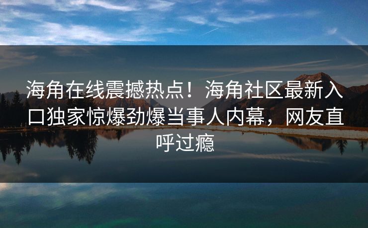 海角在线震撼热点！海角社区最新入口独家惊爆劲爆当事人内幕，网友直呼过瘾