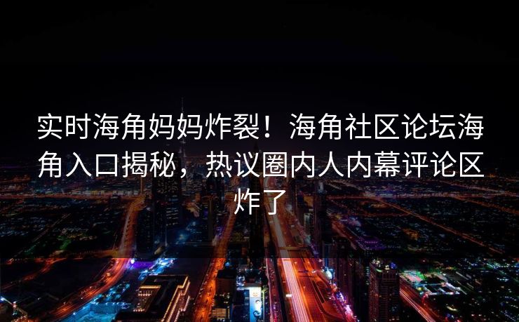 实时海角妈妈炸裂！海角社区论坛海角入口揭秘，热议圈内人内幕评论区炸了