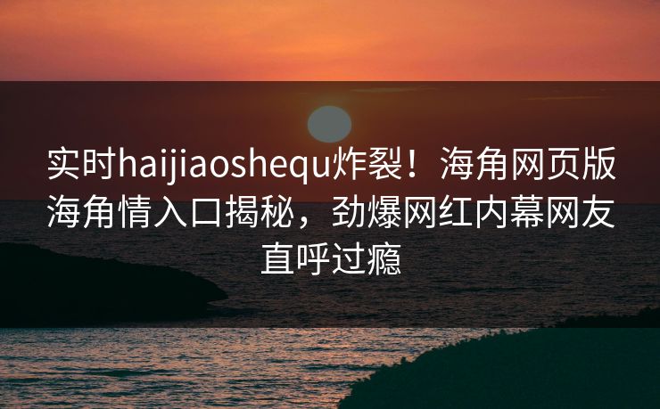 实时haijiaoshequ炸裂！海角网页版海角情入口揭秘，劲爆网红内幕网友直呼过瘾