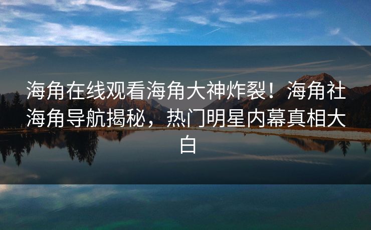 海角在线观看海角大神炸裂！海角社海角导航揭秘，热门明星内幕真相大白