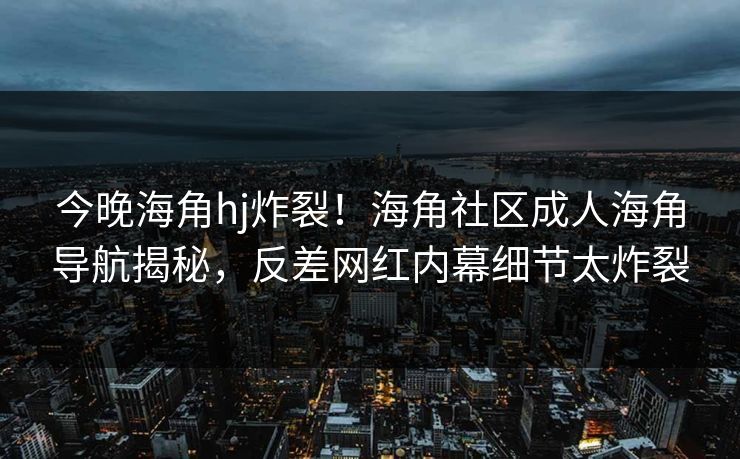 今晚海角hj炸裂！海角社区成人海角导航揭秘，反差网红内幕细节太炸裂