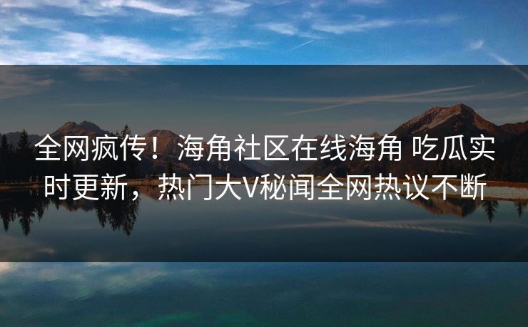 全网疯传！海角社区在线海角 吃瓜实时更新，热门大V秘闻全网热议不断