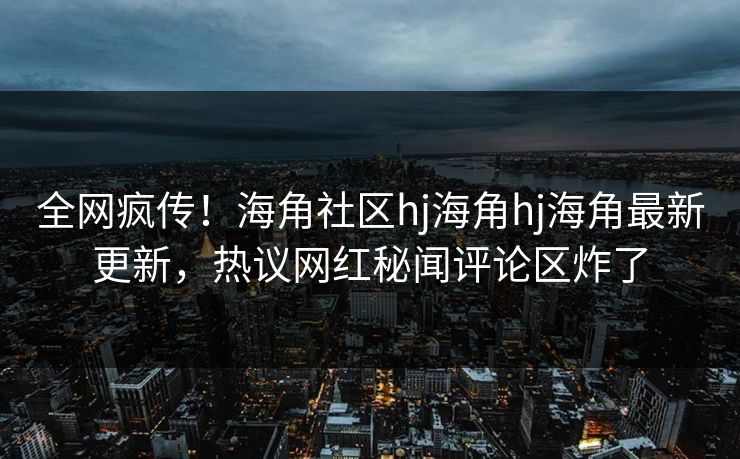 全网疯传！海角社区hj海角hj海角最新更新，热议网红秘闻评论区炸了
