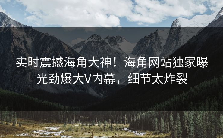 实时震撼海角大神！海角网站独家曝光劲爆大V内幕，细节太炸裂