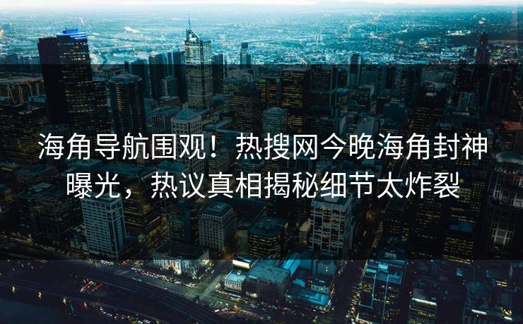 海角导航围观！热搜网今晚海角封神曝光，热议真相揭秘细节太炸裂