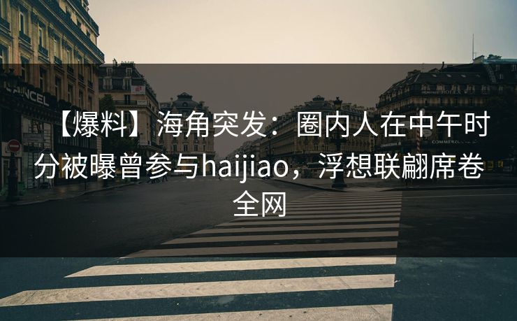 【爆料】海角突发：圈内人在中午时分被曝曾参与haijiao，浮想联翩席卷全网