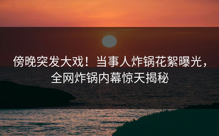 傍晚突发大戏！当事人炸锅花絮曝光，全网炸锅内幕惊天揭秘