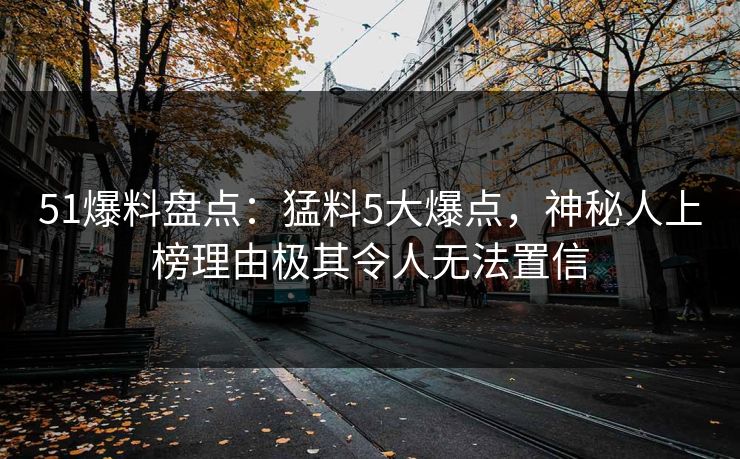 51爆料盘点：猛料5大爆点，神秘人上榜理由极其令人无法置信