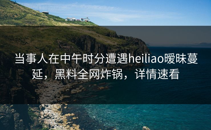 当事人在中午时分遭遇heiliao暧昧蔓延，黑料全网炸锅，详情速看