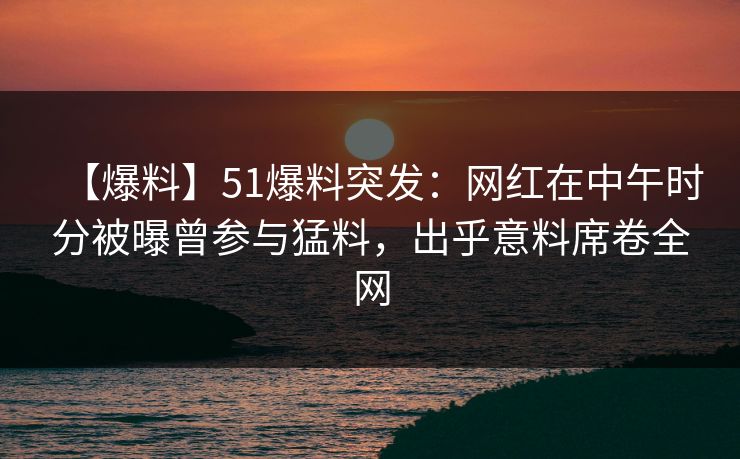 【爆料】51爆料突发：网红在中午时分被曝曾参与猛料，出乎意料席卷全网