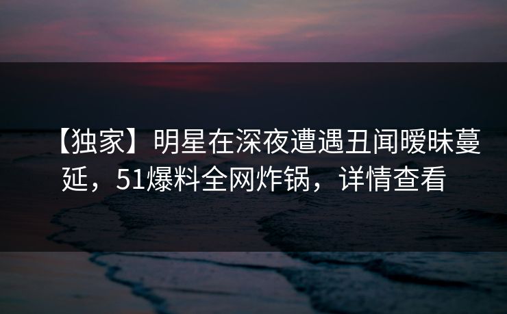 【独家】明星在深夜遭遇丑闻暧昧蔓延，51爆料全网炸锅，详情查看