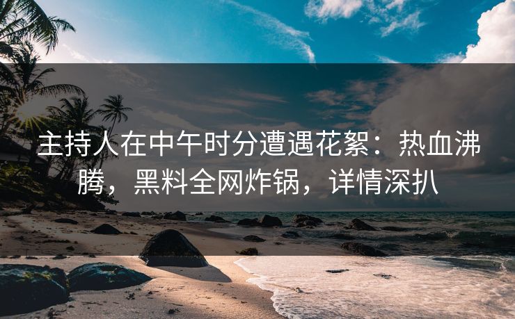 主持人在中午时分遭遇花絮：热血沸腾，黑料全网炸锅，详情深扒