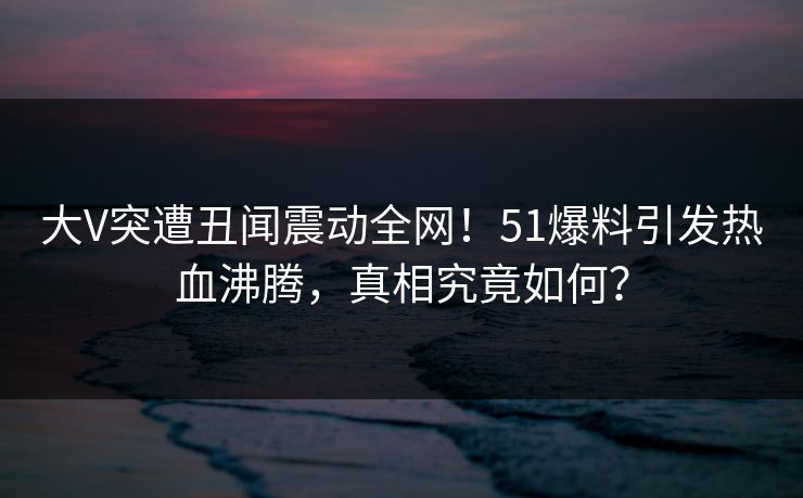 大V突遭丑闻震动全网！51爆料引发热血沸腾，真相究竟如何？
