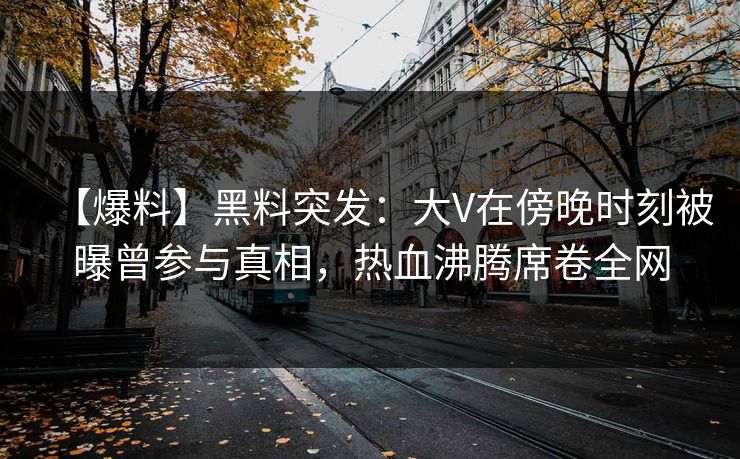 【爆料】黑料突发：大V在傍晚时刻被曝曾参与真相，热血沸腾席卷全网