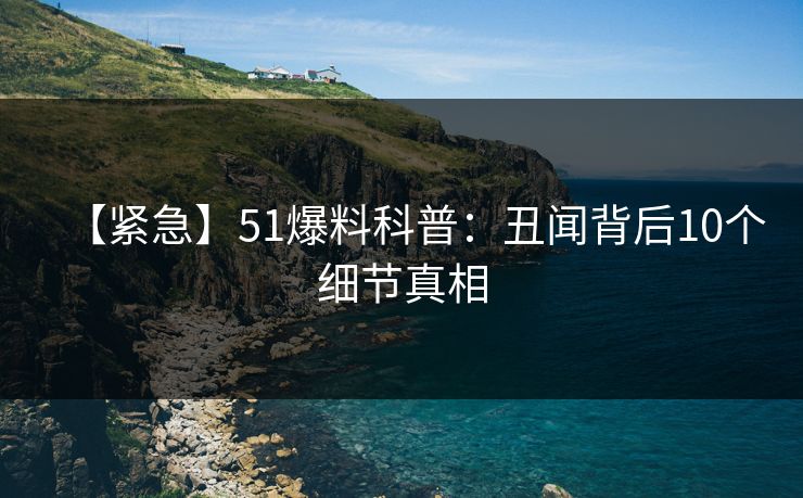【紧急】51爆料科普：丑闻背后10个细节真相