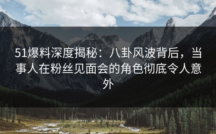 51爆料深度揭秘：八卦风波背后，当事人在粉丝见面会的角色彻底令人意外