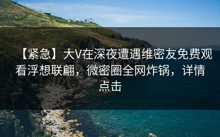 【紧急】大V在深夜遭遇维密友免费观看浮想联翩，微密圈全网炸锅，详情点击