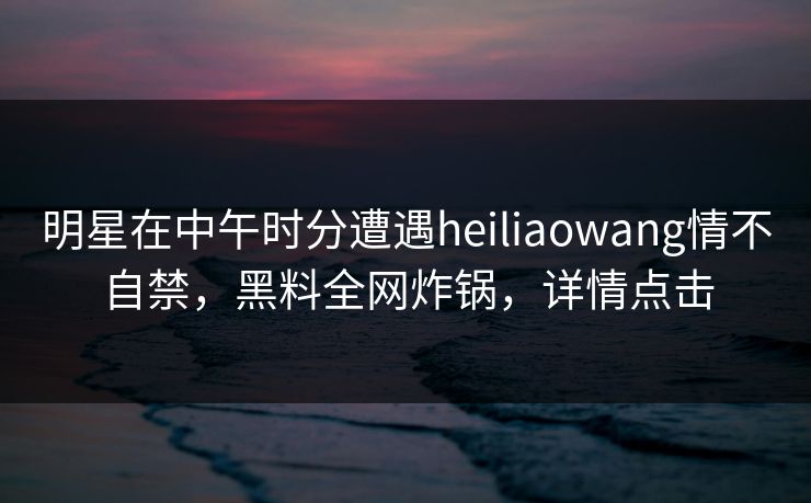 明星在中午时分遭遇heiliaowang情不自禁，黑料全网炸锅，详情点击