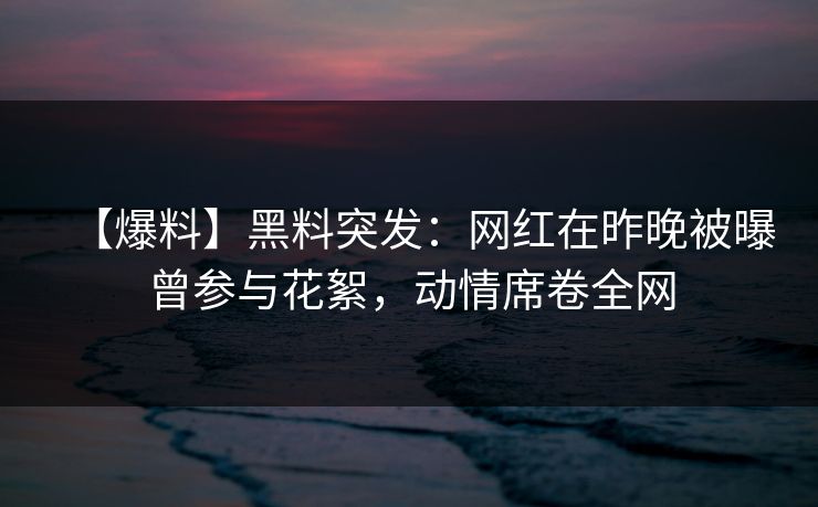 【爆料】黑料突发：网红在昨晚被曝曾参与花絮，动情席卷全网
