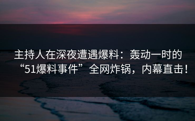 主持人在深夜遭遇爆料：轰动一时的“51爆料事件”全网炸锅，内幕直击！