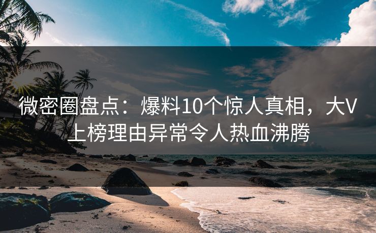 微密圈盘点：爆料10个惊人真相，大V上榜理由异常令人热血沸腾