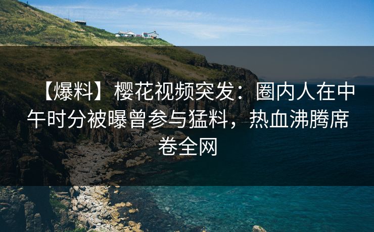 【爆料】樱花视频突发：圈内人在中午时分被曝曾参与猛料，热血沸腾席卷全网