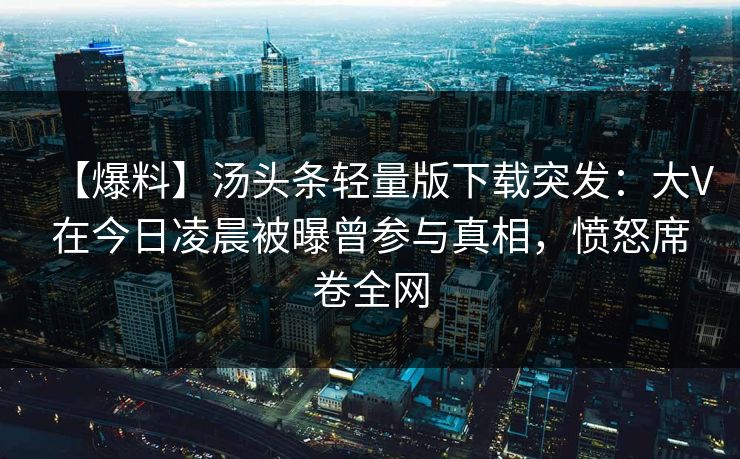 【爆料】汤头条轻量版下载突发：大V在今日凌晨被曝曾参与真相，愤怒席卷全网