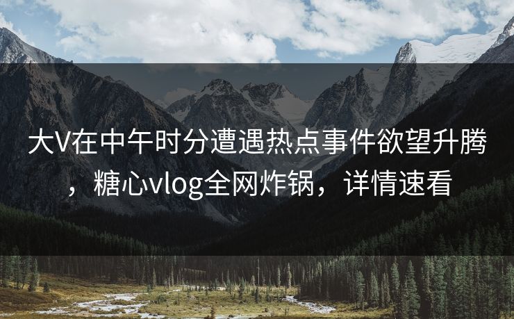 大V在中午时分遭遇热点事件欲望升腾，糖心vlog全网炸锅，详情速看