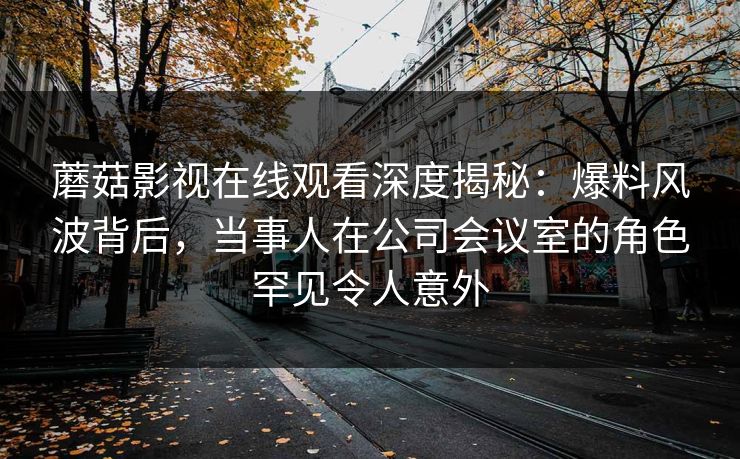 蘑菇影视在线观看深度揭秘：爆料风波背后，当事人在公司会议室的角色罕见令人意外