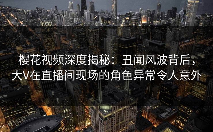 樱花视频深度揭秘：丑闻风波背后，大V在直播间现场的角色异常令人意外
