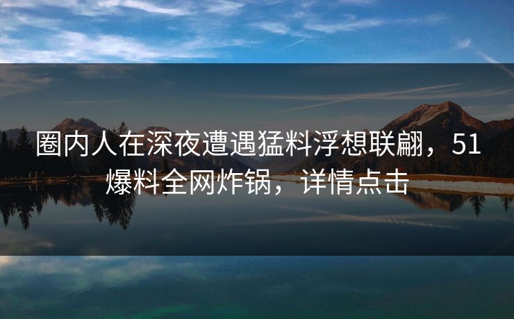 圈内人在深夜遭遇猛料浮想联翩，51爆料全网炸锅，详情点击