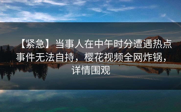 【紧急】当事人在中午时分遭遇热点事件无法自持，樱花视频全网炸锅，详情围观