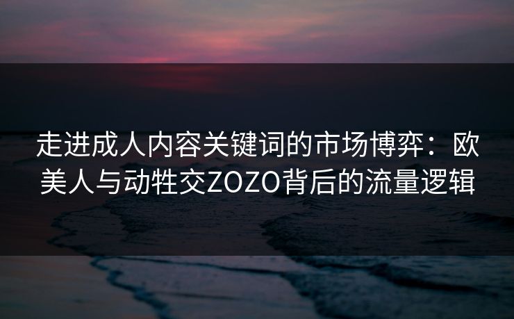 走进成人内容关键词的市场博弈：欧美人与动牲交ZOZO背后的流量逻辑