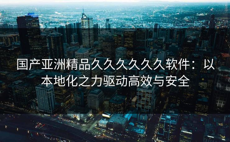 国产亚洲精品久久久久久久软件：以本地化之力驱动高效与安全