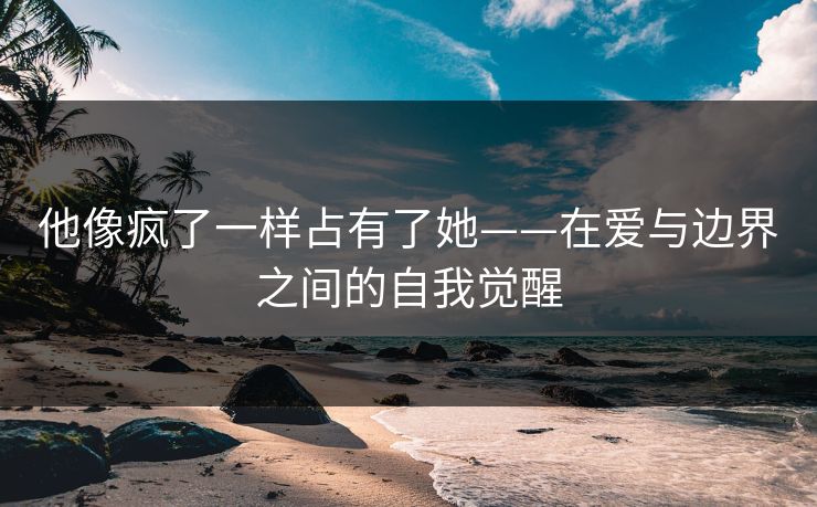 他像疯了一样占有了她——在爱与边界之间的自我觉醒