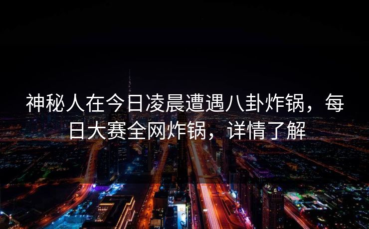 神秘人在今日凌晨遭遇八卦炸锅，每日大赛全网炸锅，详情了解