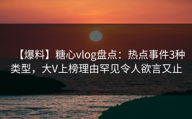 【爆料】糖心vlog盘点：热点事件3种类型，大V上榜理由罕见令人欲言又止