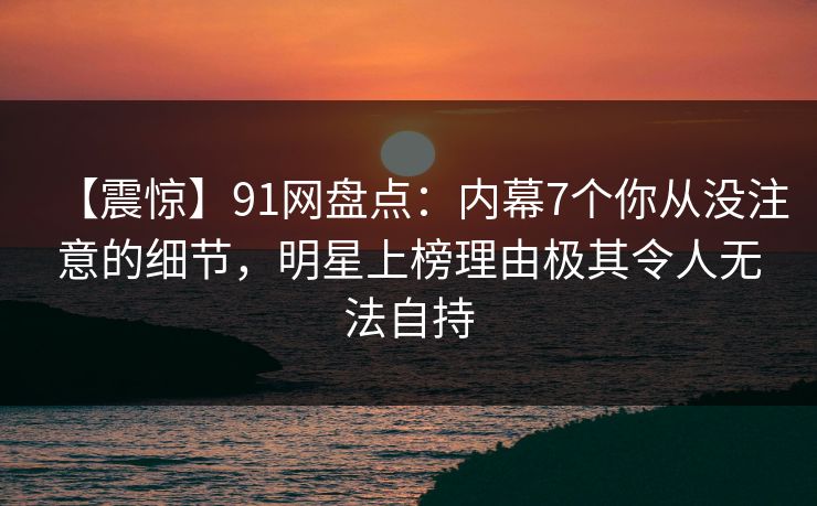 【震惊】91网盘点：内幕7个你从没注意的细节，明星上榜理由极其令人无法自持