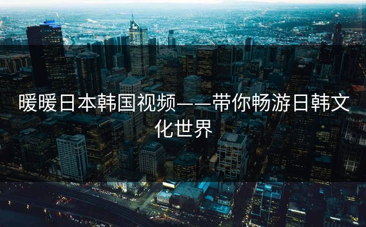 暖暖日本韩国视频——带你畅游日韩文化世界