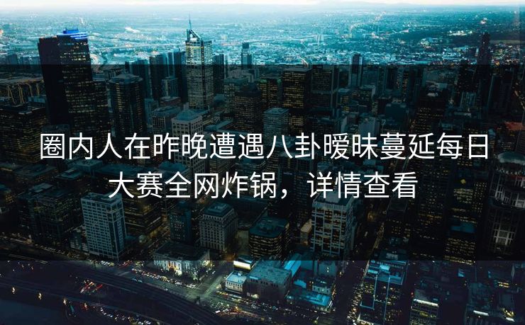 圈内人在昨晚遭遇八卦暧昧蔓延每日大赛全网炸锅，详情查看