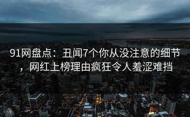 91网盘点：丑闻7个你从没注意的细节，网红上榜理由疯狂令人羞涩难挡