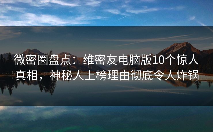 微密圈盘点：维密友电脑版10个惊人真相，神秘人上榜理由彻底令人炸锅