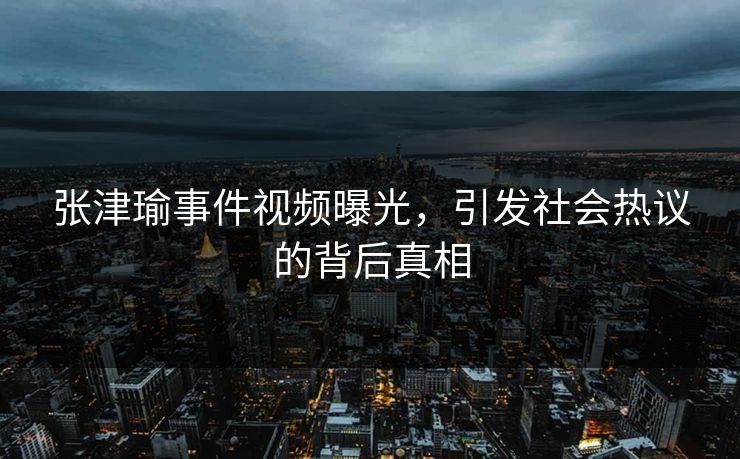 张津瑜事件视频曝光，引发社会热议的背后真相