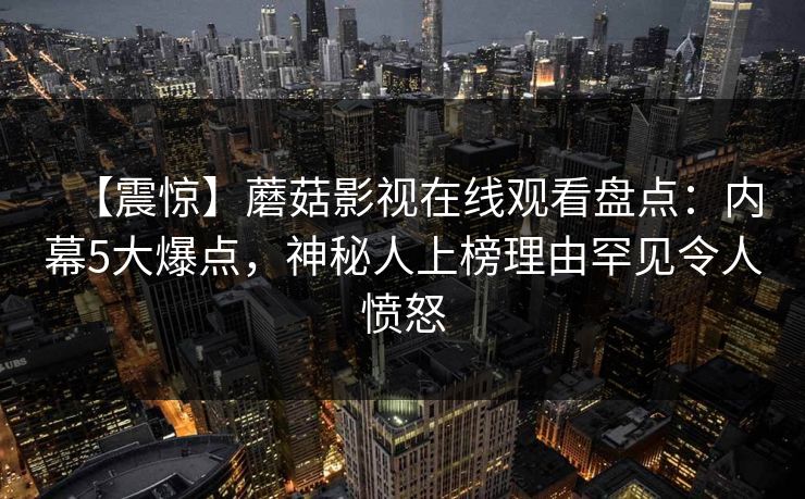 【震惊】蘑菇影视在线观看盘点:内幕5大爆点,神秘人上榜理由罕见令人愤怒 【震惊】蘑菇影视在线观看盘点:内幕5大爆点,神秘人上榜理由罕见令人愤怒