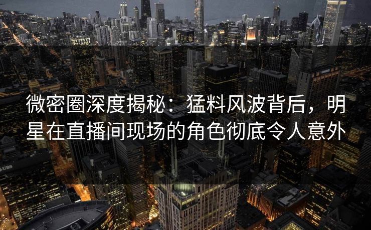 微密圈深度揭秘：猛料风波背后，明星在直播间现场的角色彻底令人意外