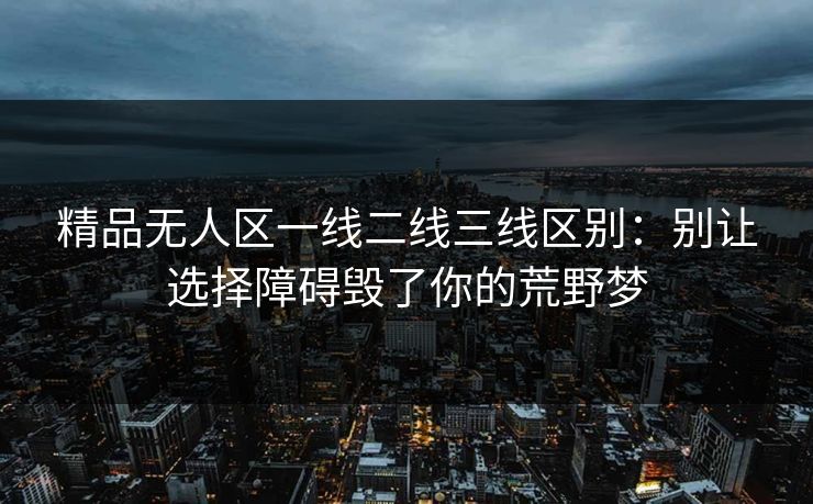 精品无人区一线二线三线区别：别让选择障碍毁了你的荒野梦