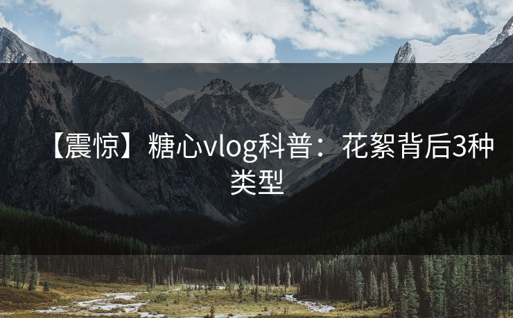 【震惊】糖心vlog科普：花絮背后3种类型