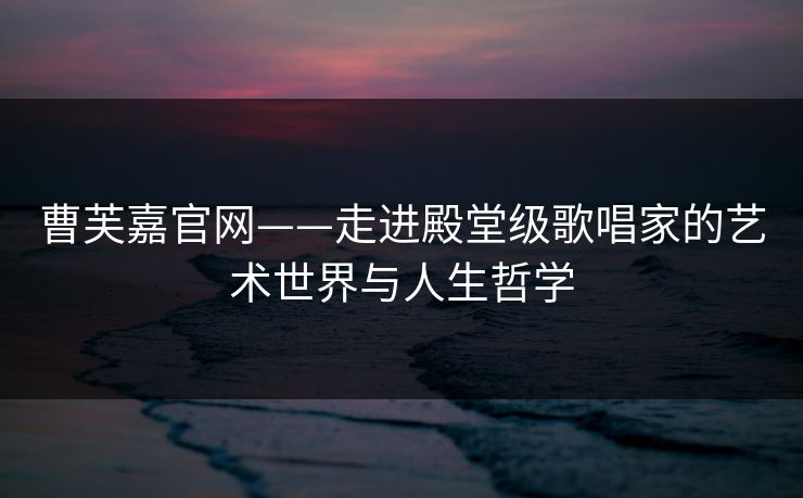 曹芙嘉官网——走进殿堂级歌唱家的艺术世界与人生哲学 曹芙嘉官网——走进殿堂级歌唱家的艺术世界与人生哲学