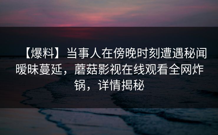 【爆料】当事人在傍晚时刻遭遇秘闻暧昧蔓延,蘑菇影视在线观看全网炸锅,详情揭秘 【爆料】当事人在傍晚时刻遭遇秘闻暧昧蔓延,蘑菇影视在线观看全网炸锅,详情揭秘