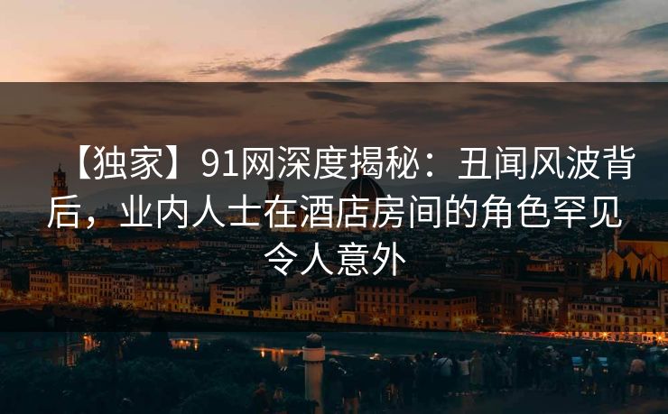 【独家】91网深度揭秘：丑闻风波背后，业内人士在酒店房间的角色罕见令人意外